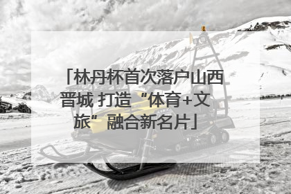 林丹杯首次落户山西晋城 打造“体育+文旅”融合新名片